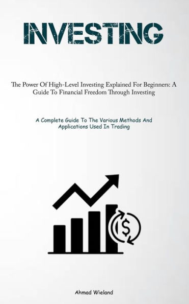 Investing: The Power Of High-Level Investing Explained For Beginners: A Guide To Financial Freedom Through Investing (A Complete Guide To The Various Methods And Applications Used In Trading)