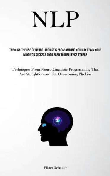 Nlp: Through The Use Of Neuro Linguistic Programming You May Train Your Mind For Success And Learn To Influence Others (Techniques From Neuro Linguistic Programming That Are Straightforward For Overcoming Phobias)
