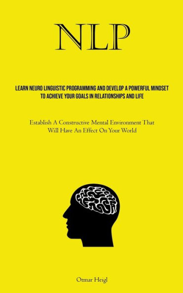 Nlp: Learn Neuro Linguistic Programming And Develop A Powerful Mindset To Achieve Your Goals In Relationships And Life (Establish A Constructive Mental Environment That Will Have An Effect On Your World)