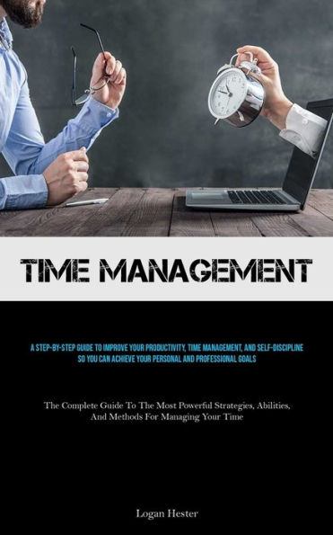 Time Management: A Step-by-step Guide To Improve Your Productivity, Time Management, And Self-discipline So You Can Achieve Your Personal And Professional Goals (The Complete Guide To The Most Powerful Strategies, Abilities, And Methods For Managing Your