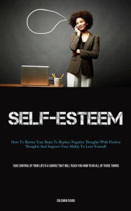 Title: Self-Esteem: How To Rewire Your Brain To Replace Negative Thoughts With Positive Thoughts And Improve Your Ability To Love Yourself (Take Control Of Your Life Is A Course That Will Teach You How To Do All Of Those Things), Author: Coleman Evans
