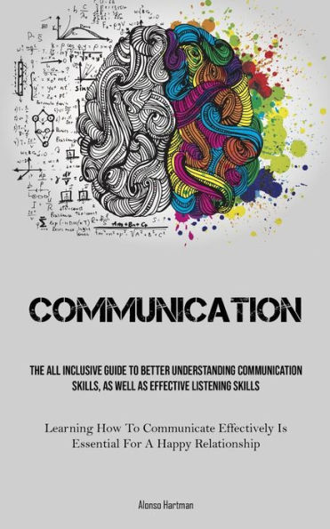 Communication: The All Inclusive Guide To Better Understanding Communication Skills, As Well As Effective Listening Skills (Learning How To Communicate Effectively Is Essential For A Happy Relationship)