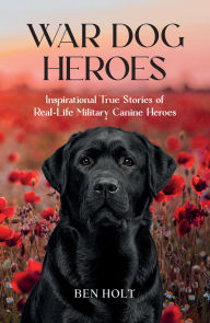 Title: War Dog Heroes: Inspirational True Stories of Real-Life Military Canine Heroes, Author: Ben Holt