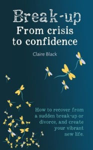 Title: Break-up From Crisis to Confidence: How to recover from a sudden break-up or divorce, and create your vibrant new life, Author: Claire Black