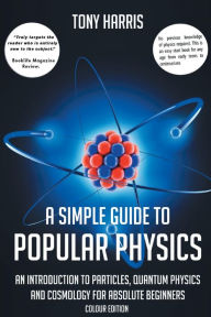 Title: A SIMPLE GUIDE TO POPULAR PHYSICS (COLOUR EDITION): AN INTRODUCTION TO PARTICLES, QUANTUM PHYSICS AND COSMOLOGY FOR ABSOLUTE BEGINNERS, Author: TONY HARRIS