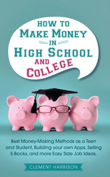 How to Make Money High School and College: Best Making Methods as a Teen Student, Building Your Own Apps, Selling E-books, More Easy Side Job Ideas