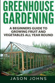Title: Greenhouse Gardening - A Beginners Guide To Growing Fruit and Vegetables All Year Round, Author: Jason Johns