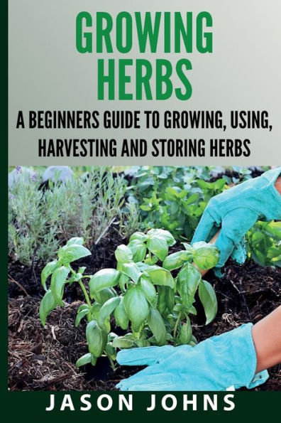 Growing Herbs A Beginners Guide to Growing, Using, Harvesting and Storing Herbs: The Complete Guide To Growing, Using and Cooking Herbs