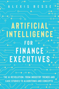 Title: Artificial Intelligence for Finance Executives: The AI revolution, from industry trends and case studies to algorithms and concepts, Author: Alexis Besse