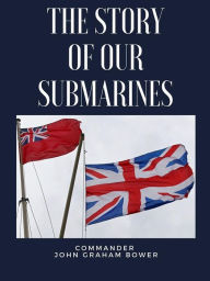 Title: The Story of Our Submarines: A History of British Royal Navy Submarines during the First World War ( Introduction by Richard .T. Holt), Author: Commander John Graham Bower