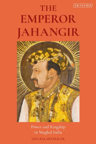 Title: The Emperor Jahangir: Power and Kingship in Mughal India, Author: Lisa Balabanlilar