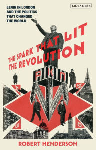 Title: The Spark that Lit the Revolution: Lenin in London and the Politics that Changed the World, Author: Robert Henderson