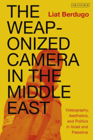 Title: The Weaponized Camera in the Middle East: Videography, Aesthetics, and Politics in Israel and Palestine, Author: Liat Berdugo