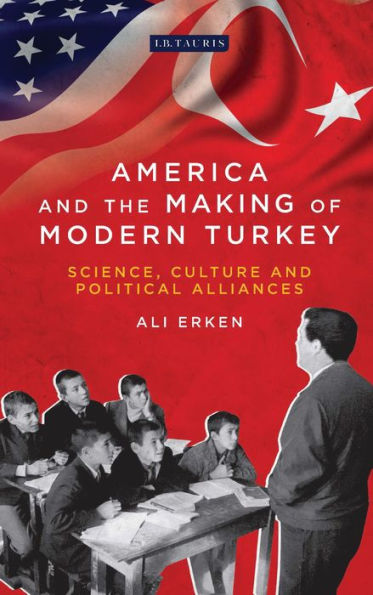 America and the Making of Modern Turkey: Science, Culture Political Alliances