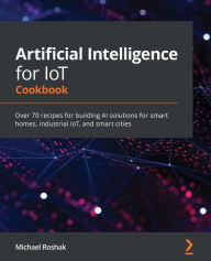 Artificial Intelligence for IoT Cookbook: Over 70 recipes for building AI solutions for smart homes, industrial IoT, and smart cities