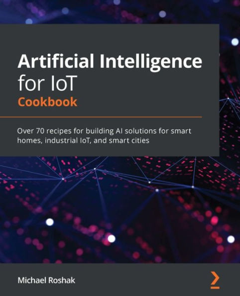 Artificial Intelligence for IoT Cookbook: Over 70 recipes building AI solutions smart homes, industrial IoT, and cities