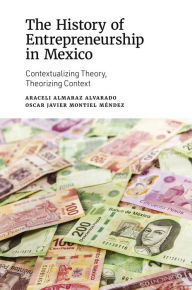 Title: The History of Entrepreneurship in Mexico: Contextualizing Theory, Theorizing Context, Author: Araceli Almaraz Alvarado