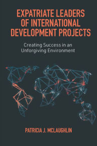 Title: Expatriate Leaders of International Development Projects: Creating Success in an Unforgiving Environment, Author: Patricia J. McLaughlin