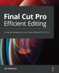 Title: Final Cut Pro Efficient Editing: A step-by-step guide to smart video editing with FCP 10.6, Author: Iain Anderson