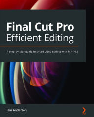 Title: Final Cut Pro Efficient Editing: A step-by-step guide to smart video editing with FCP 10.6, Author: Iain Anderson