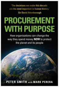 Title: Procurement With Purpose: How Organisations can change the way the spend money NOW to protect the planet and its people, Author: Peter Smith