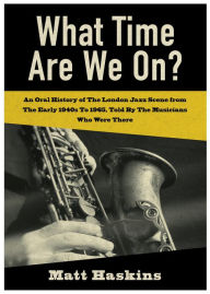 Title: What Time Are We On?: An Oral History of the London Jazz scene from the early 1940's to 1965 told by the Musicians who were there., Author: Matt Haskins