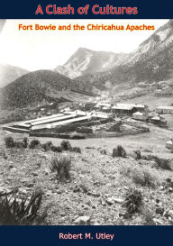 Title: A Clash of Cultures: Fort Bowie and the Chiricahua Apaches, Author: Robert M. Utley