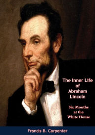 Title: The Inner Life of Abraham Lincoln: Six Months at the White House, Author: Francis B. Carpenter