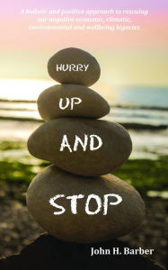 Title: Hurry Up and Stop: A holistic and positive approach to rescuing our negative economic, climatic, environmental and wellbeing legacies, Author: John Barber
