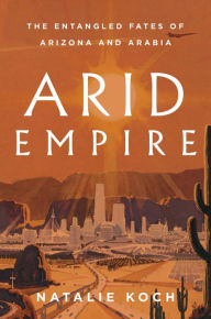 Title: Arid Empire: The Entangled Fates of Arizona and Arabia, Author: Natalie Koch