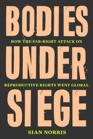 Title: Bodies Under Siege: How the Far-Right Attack on Reproductive Rights Went Global, Author: Sian Norris