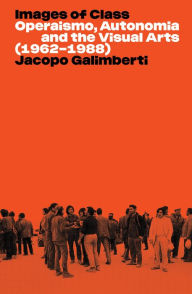Title: Images of Class: Operaismo, Autonomia and the Visual Arts (1962-1988), Author: Jacopo Galimberti