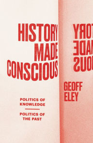 Title: History Made Conscious: Politics of Knowledge, Politics of the Past, Author: Geoff Eley