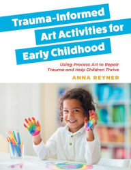Title: Trauma-Informed Art Activities for Early Childhood: Using Process Art to Repair Trauma and Help Children Thrive, Author: Anna Reyner