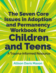 Title: The Seven Core Issues in Adoption and Permanency Workbook for Children and Teens: A Trauma-Informed Resource, Author: Allison Davis Maxon