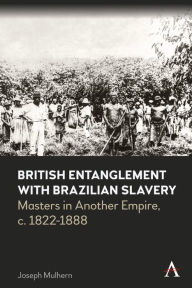 Title: British Entanglement with Brazilian Slavery: Masters in Another Empire, c. 1822-1888, Author: Joseph Mulhern