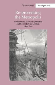 Title: Re-Presenting the Metropolis: Architecture, Urban Experience and Social Life in London 1800-1840 / Edition 1, Author: Dana Arnold