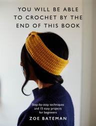 Title: You Will Be Able to Crochet by the End of This Book: Step-by-step techniques and 15 easy projects for beginners, Author: Zoe Bateman