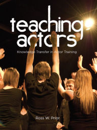 Title: Teaching Actors: Knowledge Transfer in Actor Training, Author: Ross W. Prior