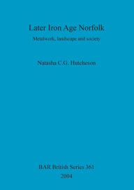 Title: Later Iron Age Norfolk: Metalwork, landscape and society, Author: Natasha C G Hutcheson