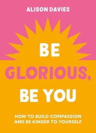 Title: Be Glorious, Be You: How to build compassion and be kinder to yourself, Author: Alison  Davies