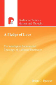 Title: A Pledge of Love: The Anabaptist Sacramental Theology of Balthasar Hubmaier, Author: Brian C Brewer