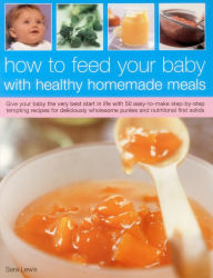 Title: How To Feed Your Baby With Healthy And Homemade Meals: Give Your Baby The Very Best Start In Life With 70 Easy-To-Make Step-By-Step Tempting Recipes For Deliciously Wholesome Purees And Nutritional First Solids, Author: Sara Lewis