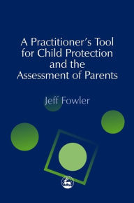 Title: A Practitioners' Tool for Child Protection and the Assessment of Parents, Author: Jeff Fowler