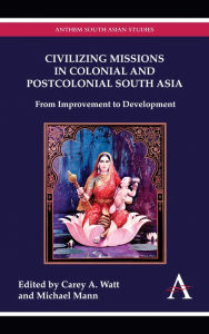 Title: Civilizing Missions in Colonial and Postcolonial South Asia: From Improvement to Development, Author: Carey A. Watt