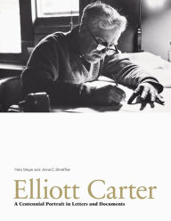 Title: Elliott Carter: A Centennial Portrait in Letters and Documents, Author: Felix Meyer