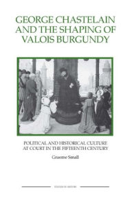 Title: George Chastelain and the Shaping of Valois Burgundy: Political and Historical Culture at Court in the Fifteenth Century, Author: Graeme Small