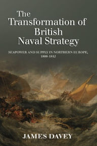 Title: The Transformation of British Naval Strategy: Seapower and Supply in Northern Europe, 1808-1812, Author: James Davey