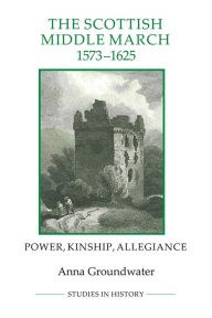 Title: The Scottish Middle March, 1573-1625: Power, Kinship, Allegiance, Author: Anna Groundwater