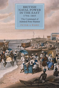 Title: British Naval Power in the East, 1794-1805: The Command of Admiral Peter Rainier, Author: Peter A. Ward